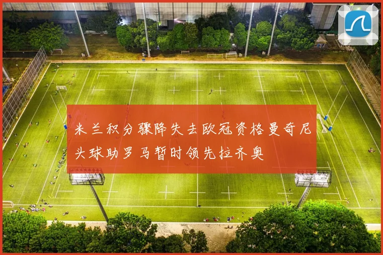 米兰积分骤降失去欧冠资格曼奇尼头球助罗马暂时领先拉齐奥