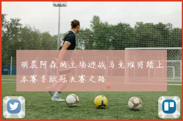 明晨阿森纳主场迎战马竞谁将踏上本赛季欧冠决赛之路
