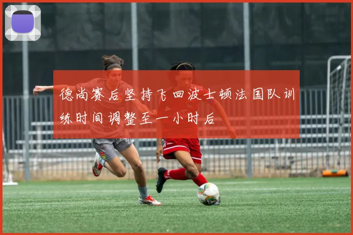 德尚赛后坚持飞回波士顿法国队训练时间调整至一小时后