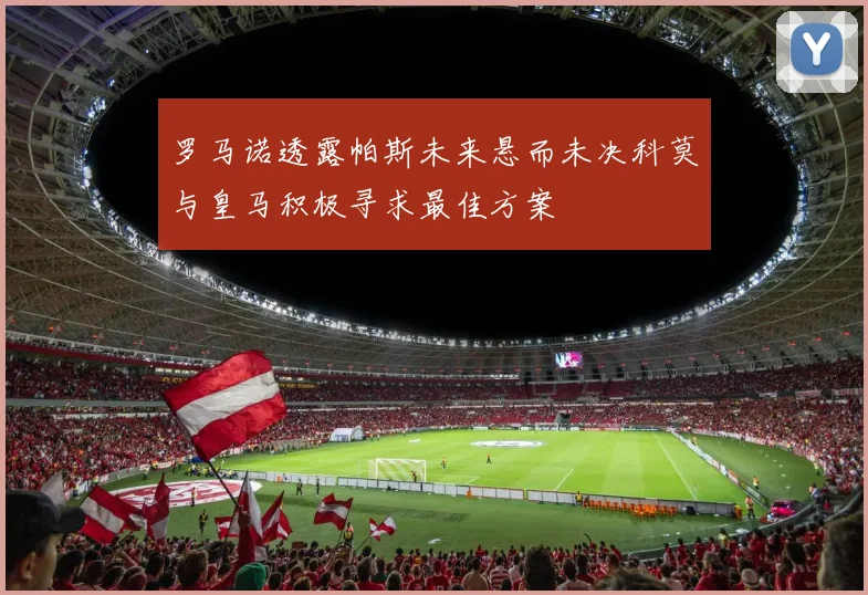 罗马诺透露帕斯未来悬而未决科莫与皇马积极寻求最佳方案