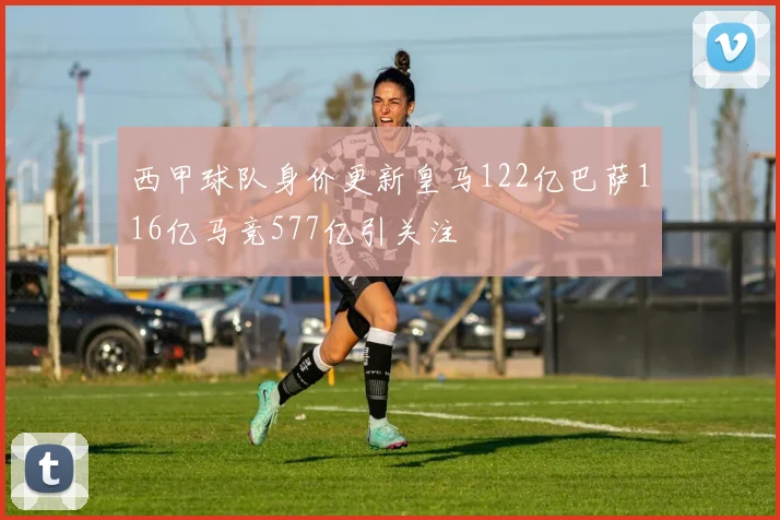 西甲球队身价更新皇马122亿巴萨116亿马竞577亿引关注