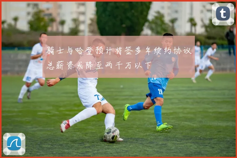 骑士与哈登预计将签多年续约协议总薪资或降至两千万以下