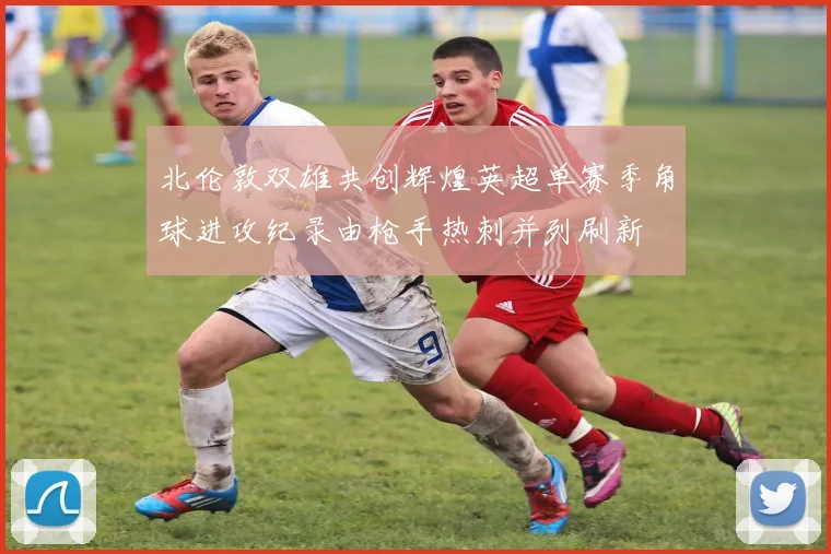 北伦敦双雄共创辉煌英超单赛季角球进攻纪录由枪手热刺并列刷新