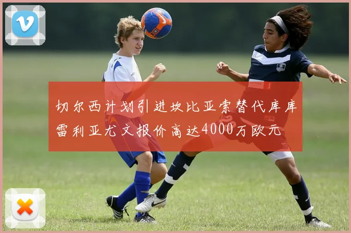 切尔西计划引进坎比亚索替代库库雷利亚尤文报价高达4000万欧元