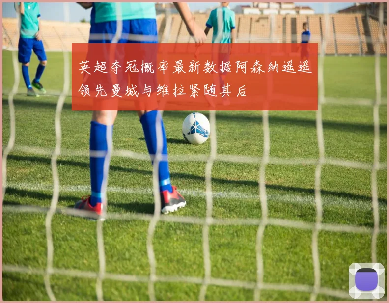 英超夺冠概率最新数据阿森纳遥遥领先曼城与维拉紧随其后