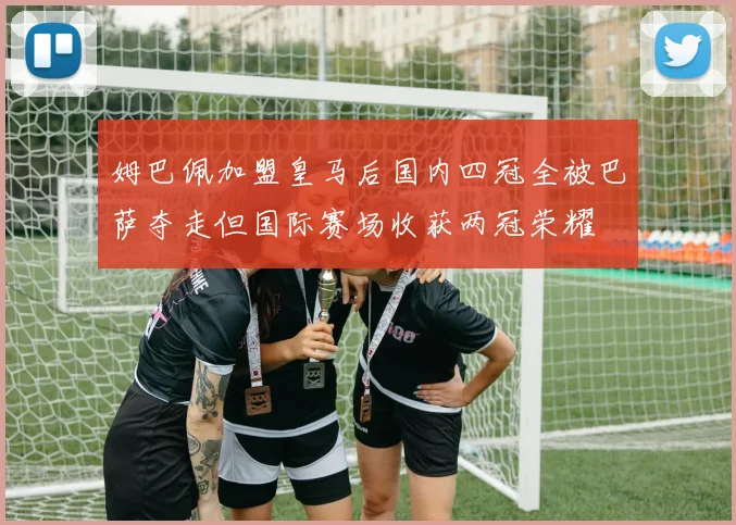 姆巴佩加盟皇马后国内四冠全被巴萨夺走但国际赛场收获两冠荣耀