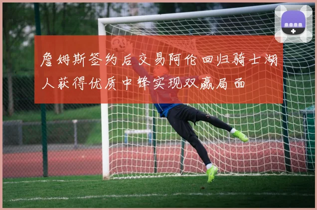 詹姆斯签约后交易阿伦回归骑士湖人获得优质中锋实现双赢局面