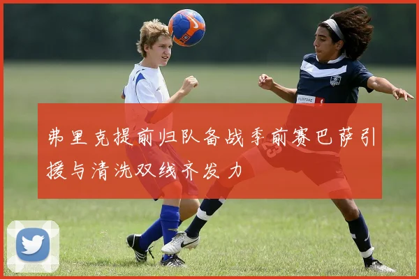 弗里克提前归队备战季前赛巴萨引援与清洗双线齐发力