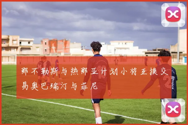 那不勒斯与热那亚计划小将互换交易奥巴瑞汀与菲尼
